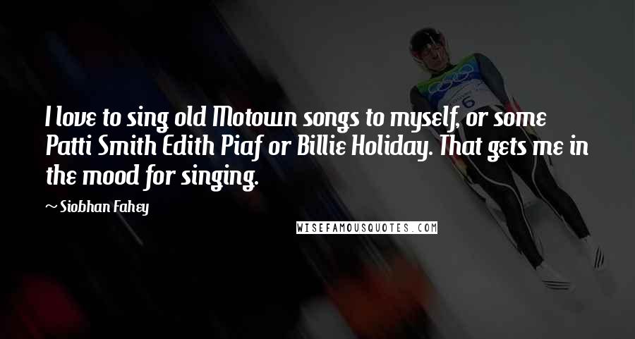 Siobhan Fahey quotes: I love to sing old Motown songs to myself, or some Patti Smith Edith Piaf or Billie Holiday. That gets me in the mood for singing.