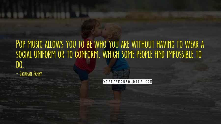 Siobhan Fahey quotes: Pop music allows you to be who you are without having to wear a social uniform or to conform, which some people find impossible to do.