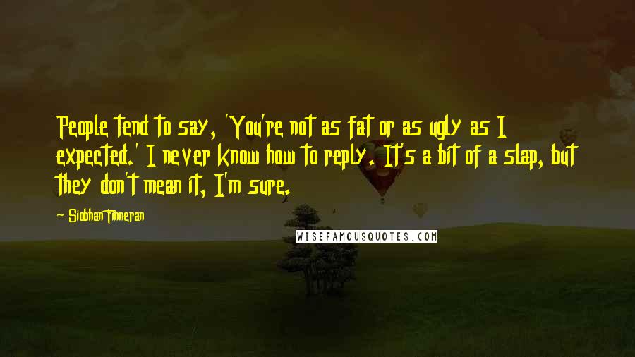 Siobhan Finneran quotes: People tend to say, 'You're not as fat or as ugly as I expected.' I never know how to reply. It's a bit of a slap, but they don't mean Siobhan Finneran quotes: People tend to say, 'You're not as fat or as ugly as I expected.' I never know how to reply. It's a bit of a slap, but they don't mean