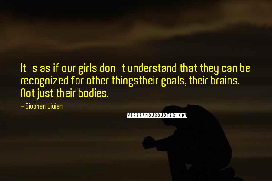 Siobhan Vivian quotes: It's as if our girls don't understand that they can be recognized for other thingstheir goals, their brains. Not just their bodies. Siobhan Vivian quotes: It's as if our girls don't understand that they can be recognized for other thingstheir goals, their brains. Not just their bodies.