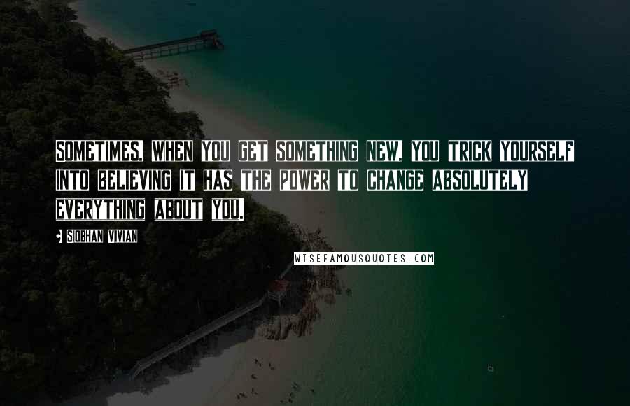 Siobhan Vivian quotes: Sometimes, when you get something new, you trick yourself into believing it has the power to change absolutely everything about you.