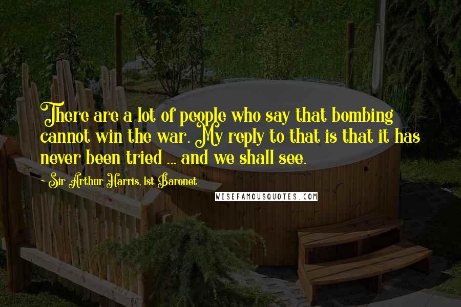 Sir Arthur Harris, 1st Baronet quotes: There are a lot of people who say that bombing cannot win the war. My reply to that is that it has never been tried ... and we shall see. Sir Arthur Harris, 1st Baronet quotes: There are a lot of people who say that bombing cannot win the war. My reply to that is that it has never been tried ... and we shall see.