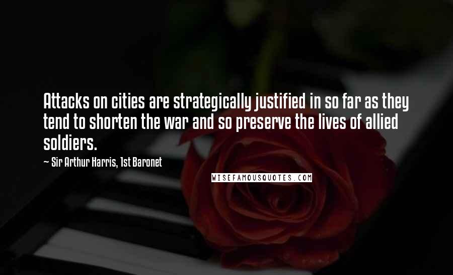 Sir Arthur Harris, 1st Baronet quotes: Attacks on cities are strategically justified in so far as they tend to shorten the war and so preserve the lives of allied soldiers.