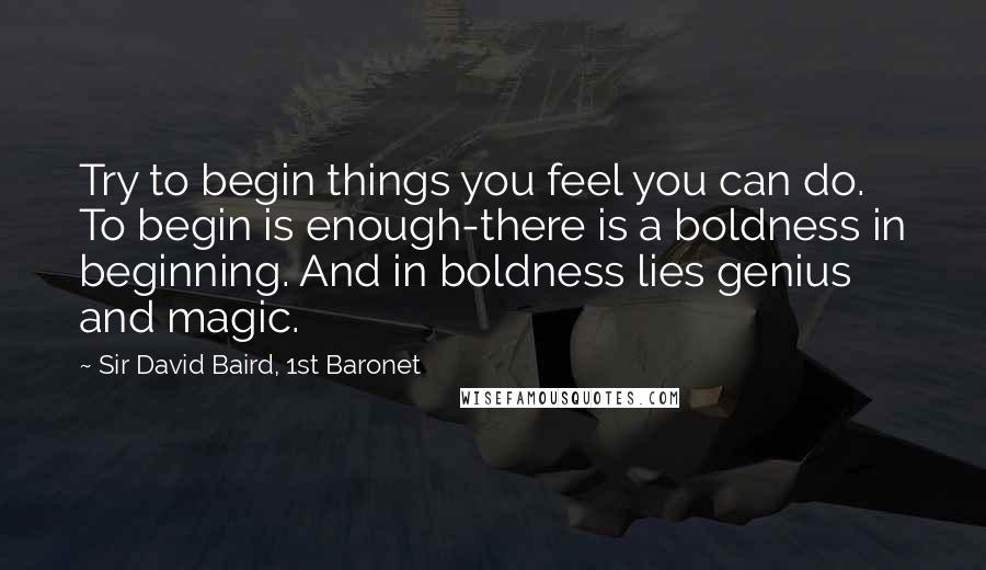 Sir David Baird, 1st Baronet quotes: Try to begin things you feel you can do. To begin is enough-there is a boldness in beginning. And in boldness lies genius and magic.