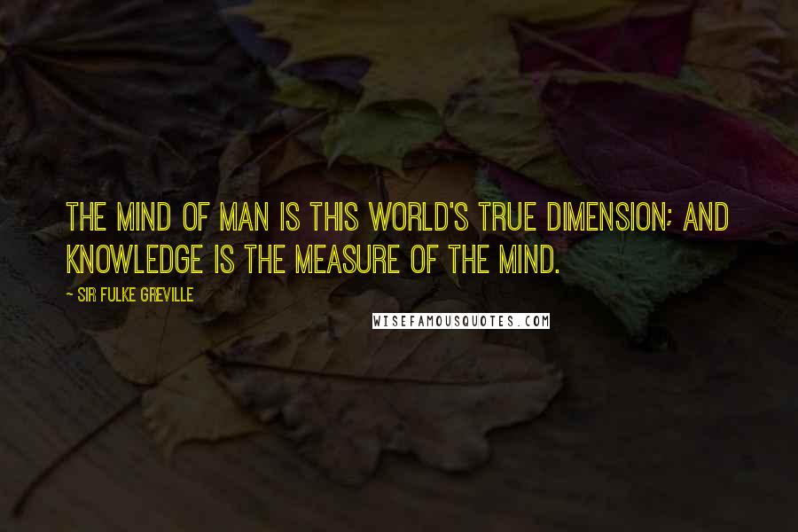 Sir Fulke Greville quotes: The mind of man is this world's true dimension; and knowledge is the measure of the mind.