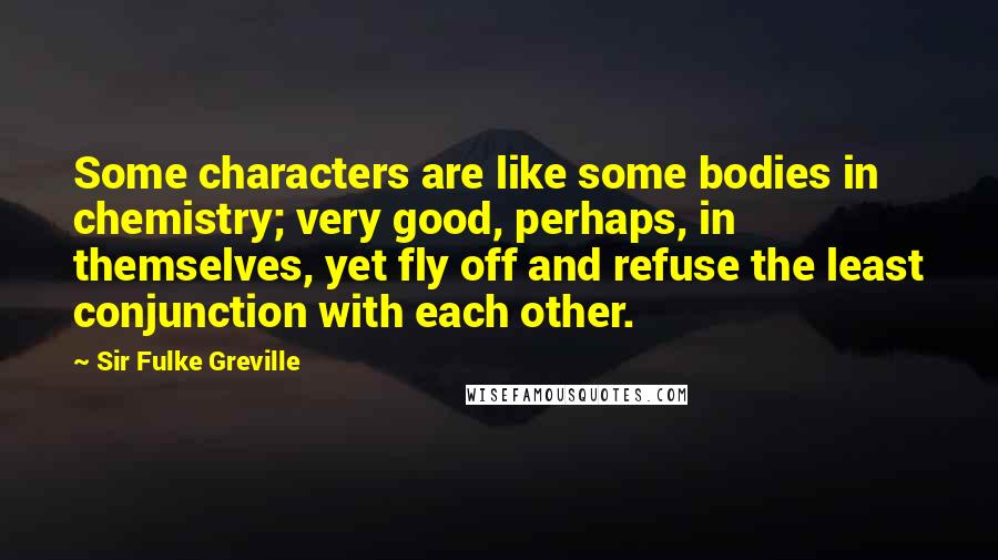 Sir Fulke Greville quotes: Some characters are like some bodies in chemistry; very good, perhaps, in themselves, yet fly off and refuse the least conjunction with each other. Sir Fulke Greville quotes: Some characters are like some bodies in chemistry; very good, perhaps, in themselves, yet fly off and refuse the least conjunction with each other.