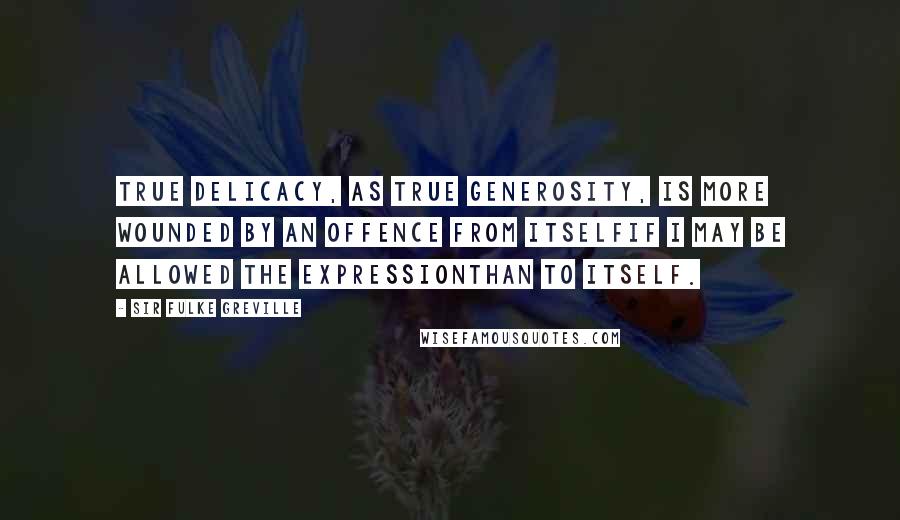 Sir Fulke Greville quotes: True delicacy, as true generosity, is more wounded by an offence from itselfif I may be allowed the expressionthan to itself.