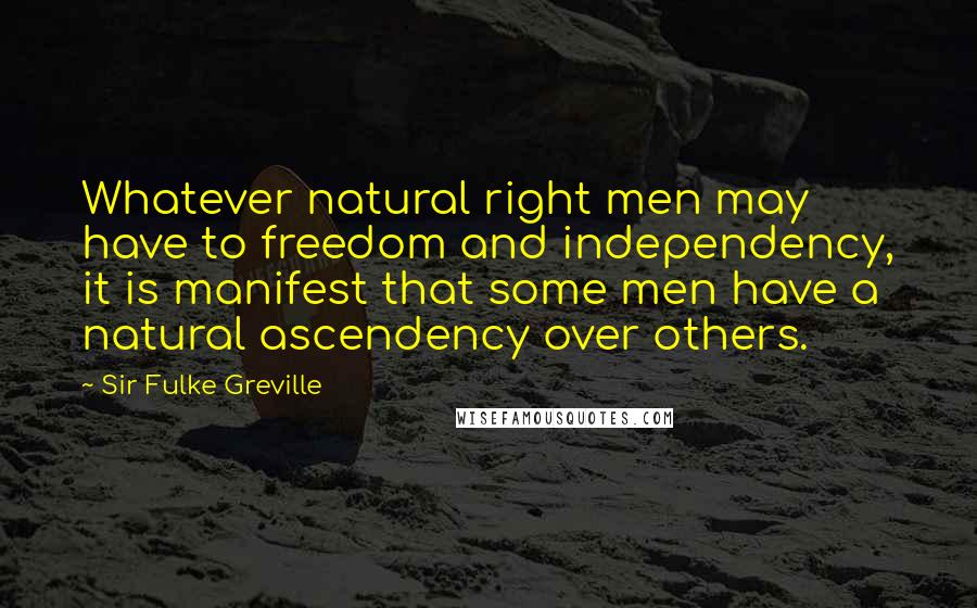 Sir Fulke Greville quotes: Whatever natural right men may have to freedom and independency, it is manifest that some men have a natural ascendency over others. Sir Fulke Greville quotes: Whatever natural right men may have to freedom and independency, it is manifest that some men have a natural ascendency over others.
