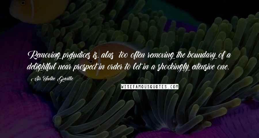 Sir Fulke Greville quotes: Removing prejudices is, alas! too often removing the boundary of a delightful near prospect in order to let in a shockingly extensive one.