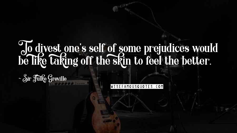 Sir Fulke Greville quotes: To divest one's self of some prejudices would be like taking off the skin to feel the better.