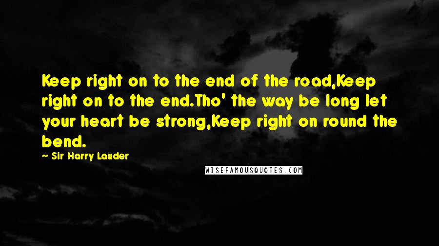 Sir Harry Lauder quotes: Keep right on to the end of the road,Keep right on to the end.Tho' the way be long let your heart be strong,Keep right on round the bend.