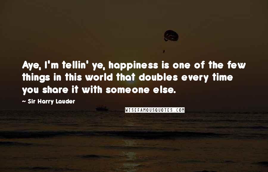 Sir Harry Lauder quotes: Aye, I'm tellin' ye, happiness is one of the few things in this world that doubles every time you share it with someone else.