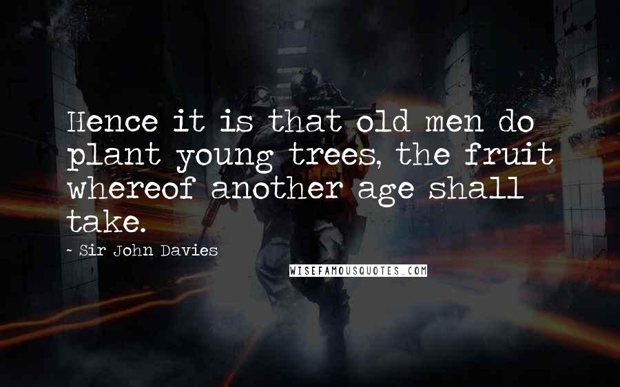 Sir John Davies quotes: Hence it is that old men do plant young trees, the fruit whereof another age shall take.