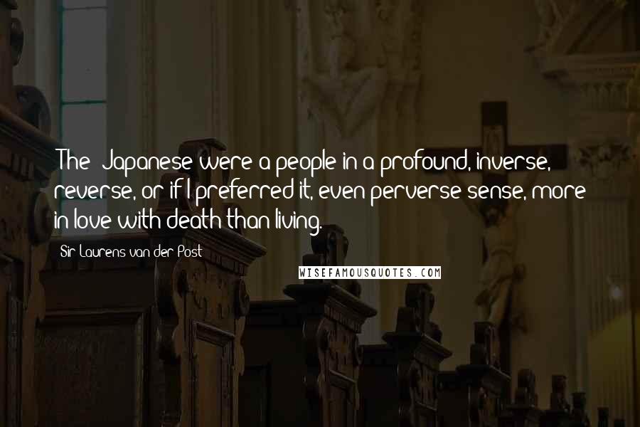 Sir Laurens Van Der Post quotes: [The] Japanese were a people in a profound, inverse, reverse, or if I preferred it, even perverse sense, more in love with death than living.