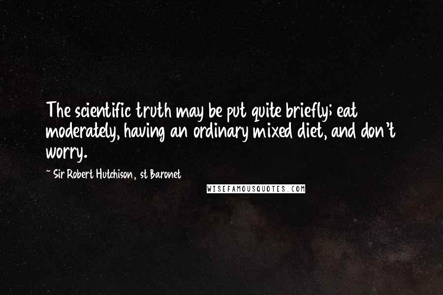 Sir Robert Hutchison, 1st Baronet quotes: The scientific truth may be put quite briefly; eat moderately, having an ordinary mixed diet, and don't worry.