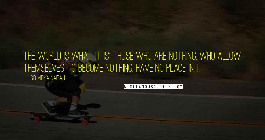Sir Vidya Naipaul quotes: The world is what it is: those who are nothing, who allow themselves to become nothing, have no place in it. Sir Vidya Naipaul quotes: The world is what it is: those who are nothing, who allow themselves to become nothing, have no place in it.