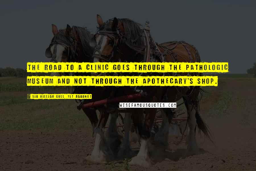Sir William Gull, 1st Baronet quotes: The road to a clinic goes through the pathologic museum and not through the apothecary's shop.