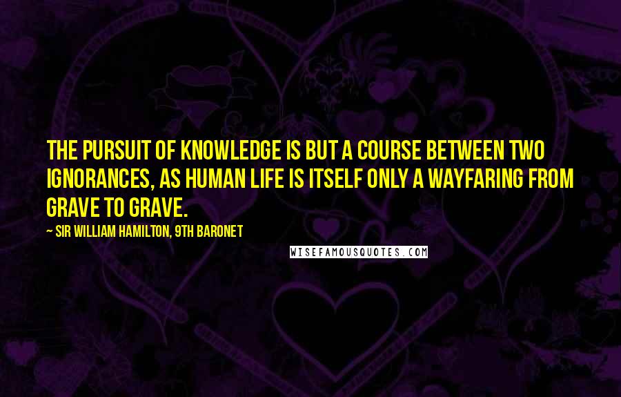 Sir William Hamilton, 9th Baronet quotes: The pursuit of knowledge is but a course between two ignorances, as human life is itself only a wayfaring from grave to grave.