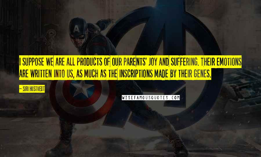 Siri Hustvedt quotes: I suppose we are all products of our parents' joy and suffering. Their emotions are written into us, as much as the inscriptions made by their genes. Siri Hustvedt quotes: I suppose we are all products of our parents' joy and suffering. Their emotions are written into us, as much as the inscriptions made by their genes.