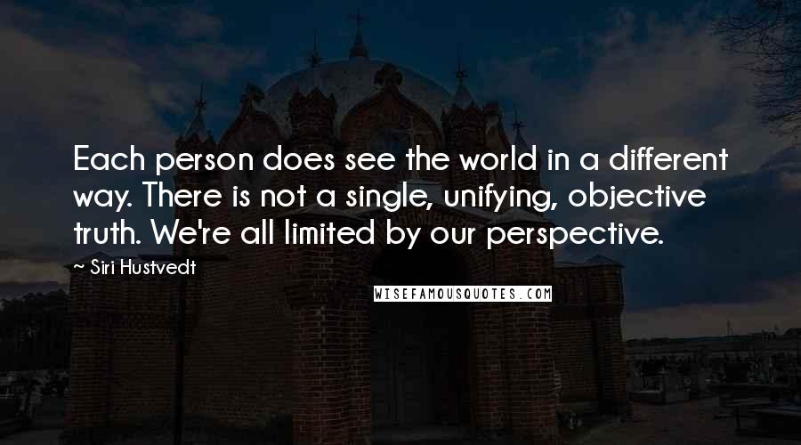 Siri Hustvedt quotes: Each person does see the world in a different way. There is not a single, unifying, objective truth. We're all limited by our perspective. Siri Hustvedt quotes: Each person does see the world in a different way. There is not a single, unifying, objective truth. We're all limited by our perspective.