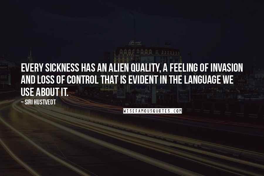 Siri Hustvedt quotes: Every sickness has an alien quality, a feeling of invasion and loss of control that is evident in the language we use about it. Siri Hustvedt quotes: Every sickness has an alien quality, a feeling of invasion and loss of control that is evident in the language we use about it.