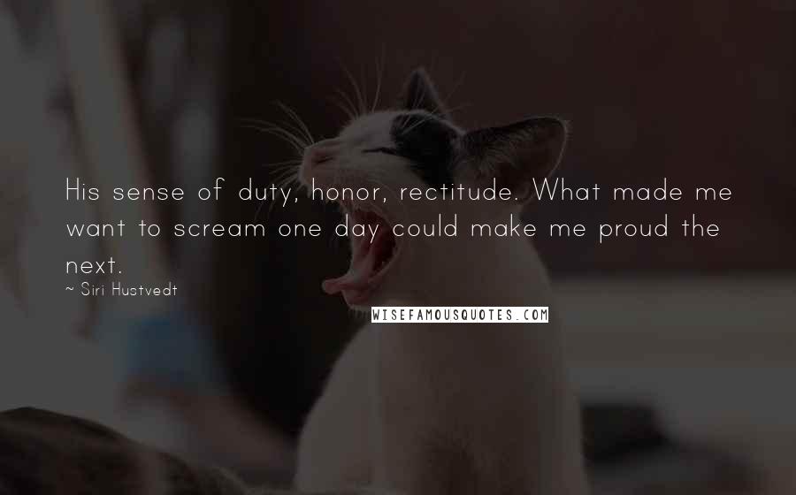Siri Hustvedt quotes: His sense of duty, honor, rectitude. What made me want to scream one day could make me proud the next. Siri Hustvedt quotes: His sense of duty, honor, rectitude. What made me want to scream one day could make me proud the next.