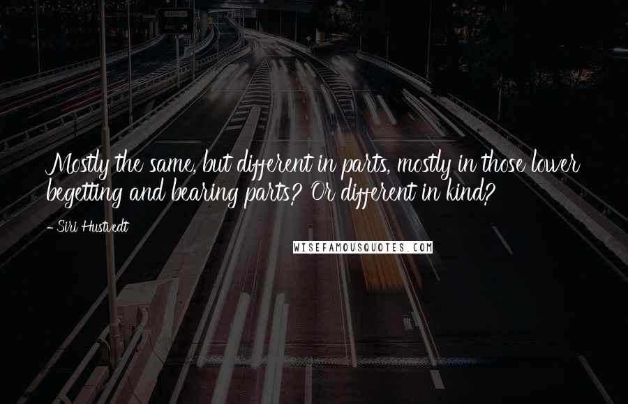 Siri Hustvedt quotes: Mostly the same, but different in parts, mostly in those lower begetting and bearing parts? Or different in kind? Siri Hustvedt quotes: Mostly the same, but different in parts, mostly in those lower begetting and bearing parts? Or different in kind?