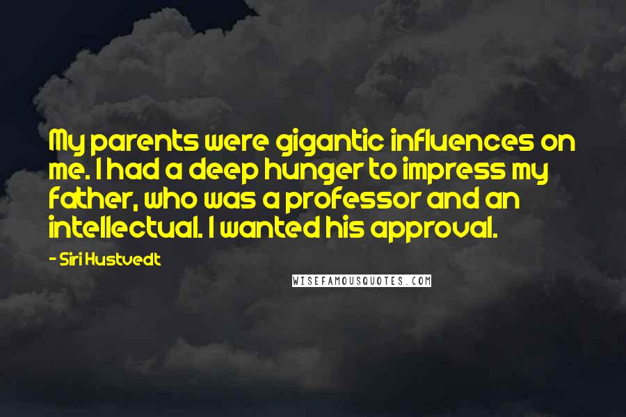 Siri Hustvedt quotes: My parents were gigantic influences on me. I had a deep hunger to impress my father, who was a professor and an intellectual. I wanted his approval. Siri Hustvedt quotes: My parents were gigantic influences on me. I had a deep hunger to impress my father, who was a professor and an intellectual. I wanted his approval.