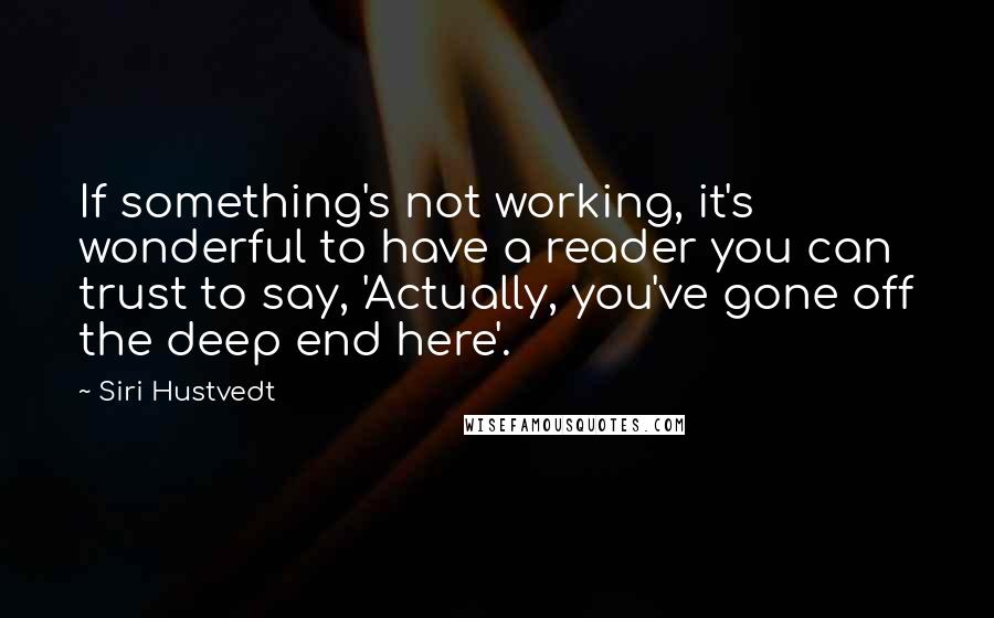 Siri Hustvedt quotes: If something's not working, it's wonderful to have a reader you can trust to say, 'Actually, you've gone off the deep end here'. Siri Hustvedt quotes: If something's not working, it's wonderful to have a reader you can trust to say, 'Actually, you've gone off the deep end here'.