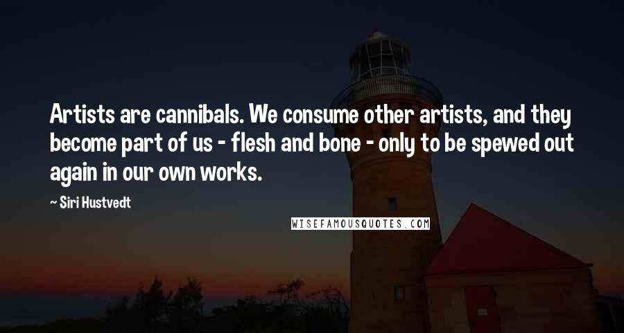 Siri Hustvedt quotes: Artists are cannibals. We consume other artists, and they become part of us - flesh and bone - only to be spewed out again in our own works. Siri Hustvedt quotes: Artists are cannibals. We consume other artists, and they become part of us - flesh and bone - only to be spewed out again in our own works.