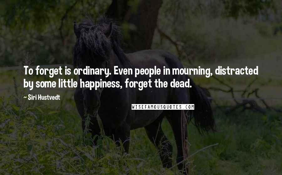 Siri Hustvedt quotes: To forget is ordinary. Even people in mourning, distracted by some little happiness, forget the dead.