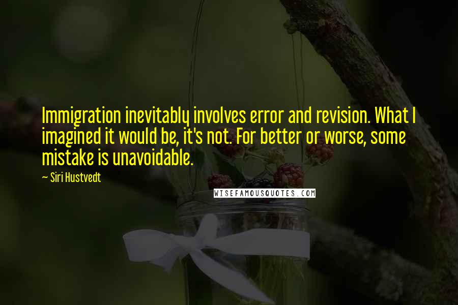Siri Hustvedt quotes: Immigration inevitably involves error and revision. What I imagined it would be, it's not. For better or worse, some mistake is unavoidable. Siri Hustvedt quotes: Immigration inevitably involves error and revision. What I imagined it would be, it's not. For better or worse, some mistake is unavoidable.