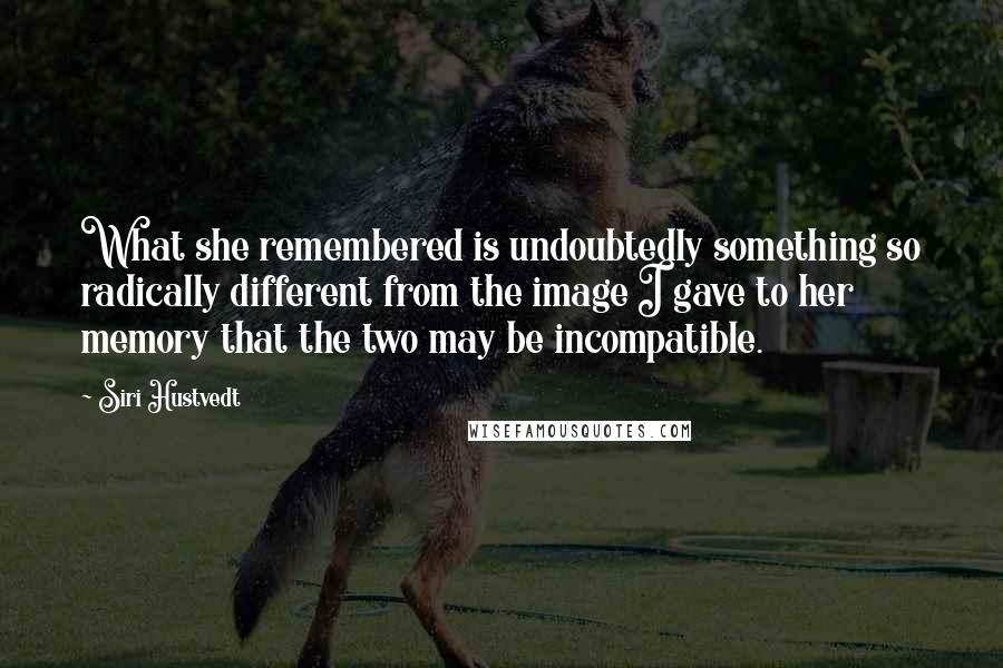 Siri Hustvedt quotes: What she remembered is undoubtedly something so radically different from the image I gave to her memory that the two may be incompatible. Siri Hustvedt quotes: What she remembered is undoubtedly something so radically different from the image I gave to her memory that the two may be incompatible.