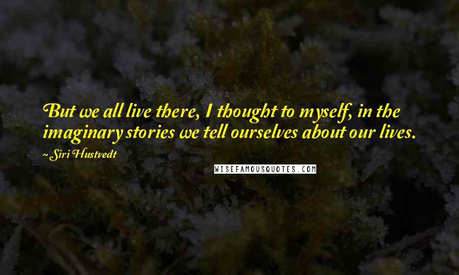 Siri Hustvedt quotes: But we all live there, I thought to myself, in the imaginary stories we tell ourselves about our lives. Siri Hustvedt quotes: But we all live there, I thought to myself, in the imaginary stories we tell ourselves about our lives.
