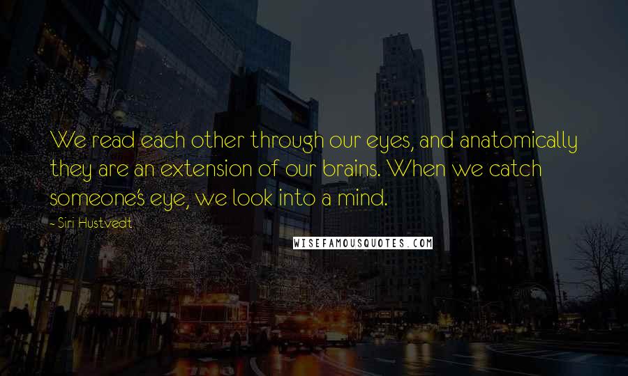 Siri Hustvedt quotes: We read each other through our eyes, and anatomically they are an extension of our brains. When we catch someone's eye, we look into a mind. Siri Hustvedt quotes: We read each other through our eyes, and anatomically they are an extension of our brains. When we catch someone's eye, we look into a mind.