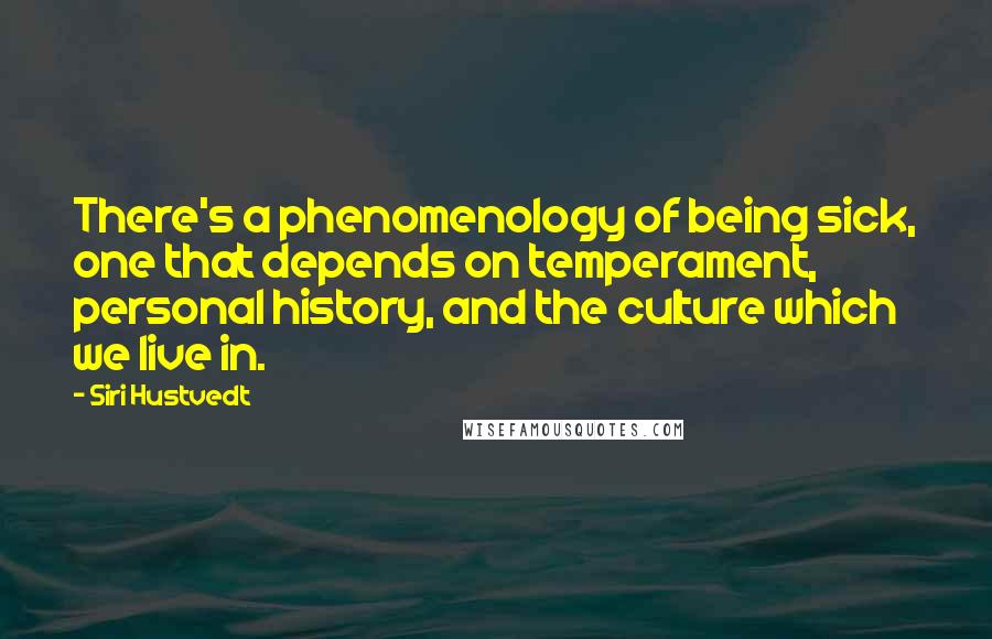 Siri Hustvedt quotes: There's a phenomenology of being sick, one that depends on temperament, personal history, and the culture which we live in. Siri Hustvedt quotes: There's a phenomenology of being sick, one that depends on temperament, personal history, and the culture which we live in.