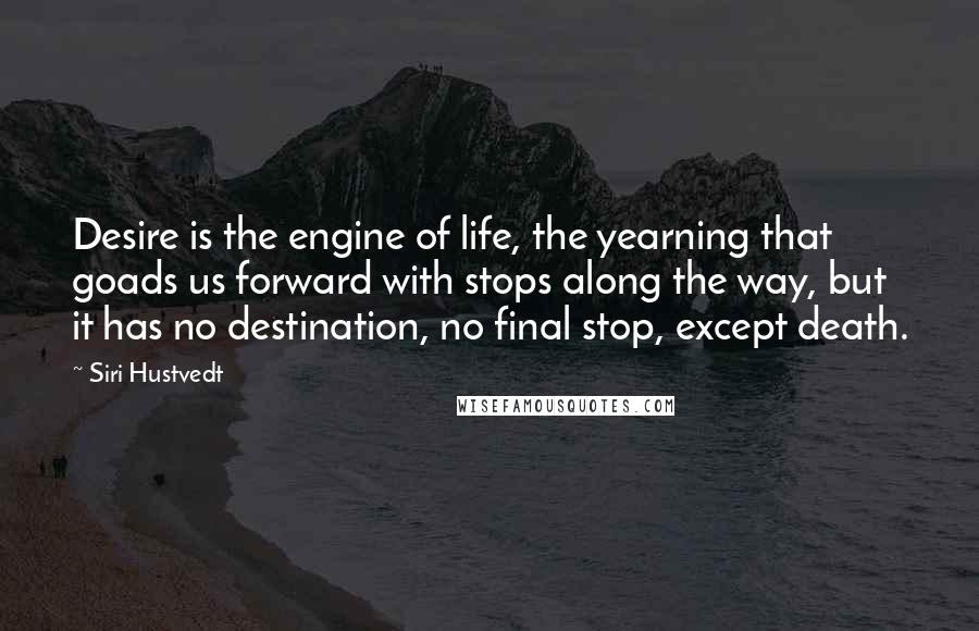 Siri Hustvedt quotes: Desire is the engine of life, the yearning that goads us forward with stops along the way, but it has no destination, no final stop, except death. Siri Hustvedt quotes: Desire is the engine of life, the yearning that goads us forward with stops along the way, but it has no destination, no final stop, except death.