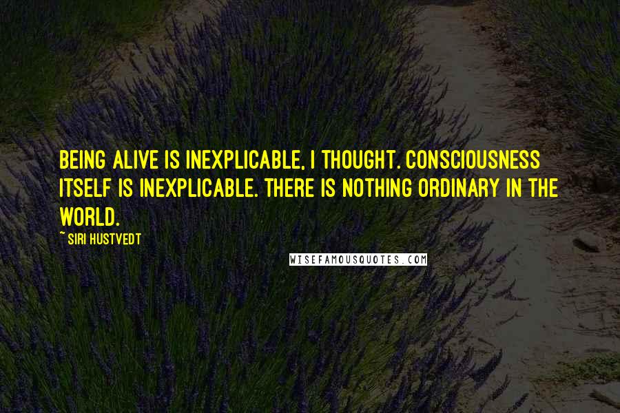 Siri Hustvedt quotes: Being alive is inexplicable, I thought. Consciousness itself is inexplicable. There is nothing ordinary in the world. Siri Hustvedt quotes: Being alive is inexplicable, I thought. Consciousness itself is inexplicable. There is nothing ordinary in the world.