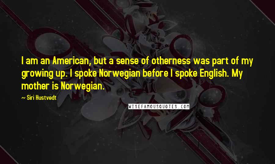 Siri Hustvedt quotes: I am an American, but a sense of otherness was part of my growing up. I spoke Norwegian before I spoke English. My mother is Norwegian. Siri Hustvedt quotes: I am an American, but a sense of otherness was part of my growing up. I spoke Norwegian before I spoke English. My mother is Norwegian.