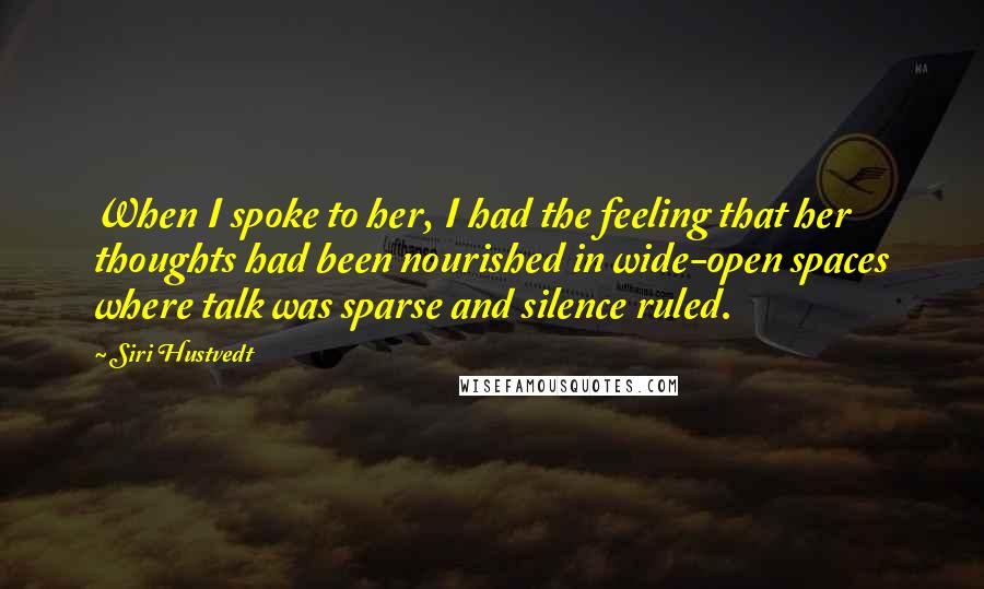 Siri Hustvedt quotes: When I spoke to her, I had the feeling that her thoughts had been nourished in wide-open spaces where talk was sparse and silence ruled. Siri Hustvedt quotes: When I spoke to her, I had the feeling that her thoughts had been nourished in wide-open spaces where talk was sparse and silence ruled.