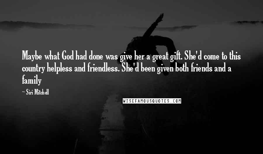 Siri Mitchell quotes: Maybe what God had done was give her a great gift. She'd come to this country helpless and friendless. She'd been given both friends and a family