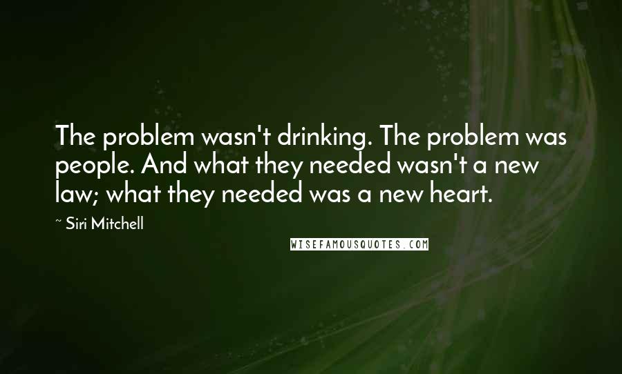 Siri Mitchell quotes: The problem wasn't drinking. The problem was people. And what they needed wasn't a new law; what they needed was a new heart.