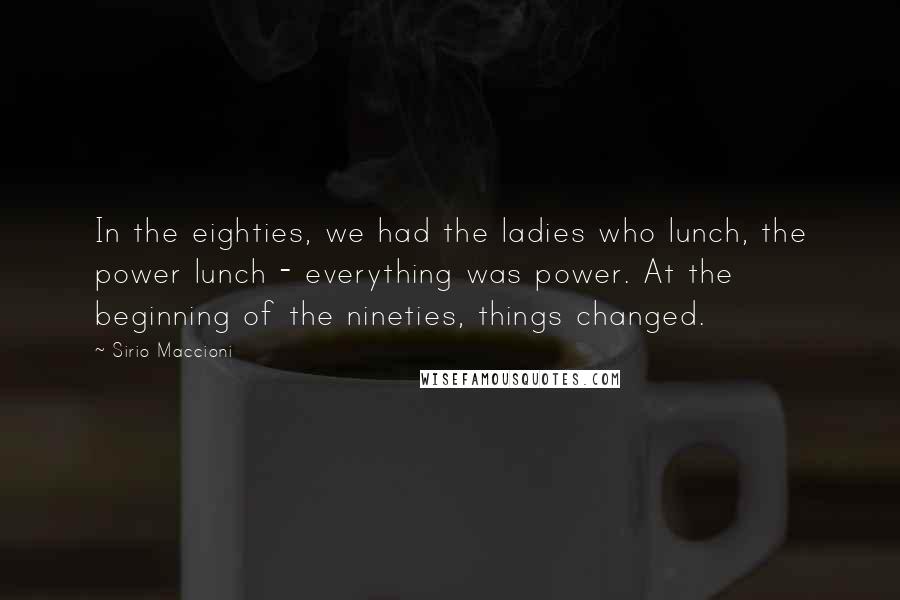 Sirio Maccioni quotes: In the eighties, we had the ladies who lunch, the power lunch - everything was power. At the beginning of the nineties, things changed.