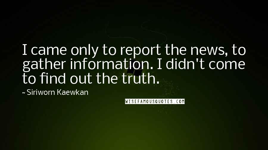Siriworn Kaewkan quotes: I came only to report the news, to gather information. I didn't come to find out the truth.