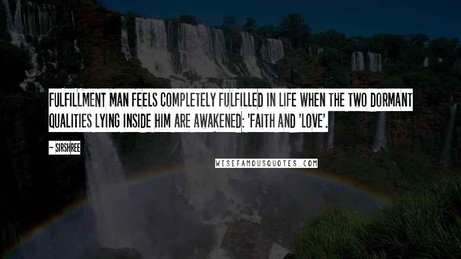 Sirshree quotes: FULFILLMENT Man feels completely fulfilled in life when the two dormant qualities lying inside him are awakened: 'faith and 'love'. Sirshree quotes: FULFILLMENT Man feels completely fulfilled in life when the two dormant qualities lying inside him are awakened: 'faith and 'love'.