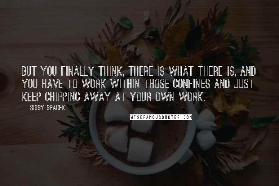 Sissy Spacek quotes: But you finally think, there is what there is, and you have to work within those confines and just keep chipping away at your own work.