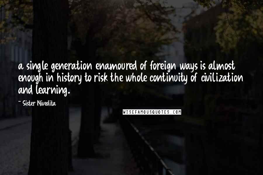 Sister Nivedita quotes: a single generation enamoured of foreign ways is almost enough in history to risk the whole continuity of civilization and learning. Sister Nivedita quotes: a single generation enamoured of foreign ways is almost enough in history to risk the whole continuity of civilization and learning.