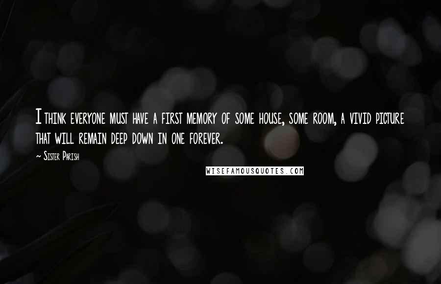 Sister Parish quotes: I think everyone must have a first memory of some house, some room, a vivid picture that will remain deep down in one forever.