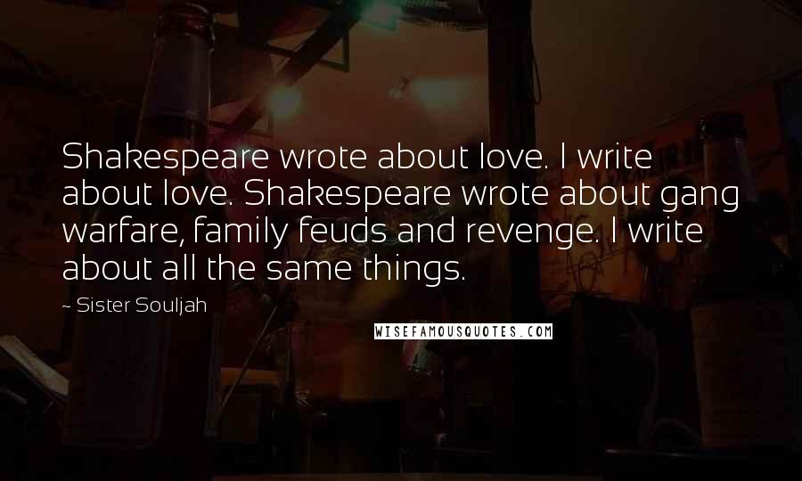 Sister Souljah quotes: Shakespeare wrote about love. I write about love. Shakespeare wrote about gang warfare, family feuds and revenge. I write about all the same things. Sister Souljah quotes: Shakespeare wrote about love. I write about love. Shakespeare wrote about gang warfare, family feuds and revenge. I write about all the same things.