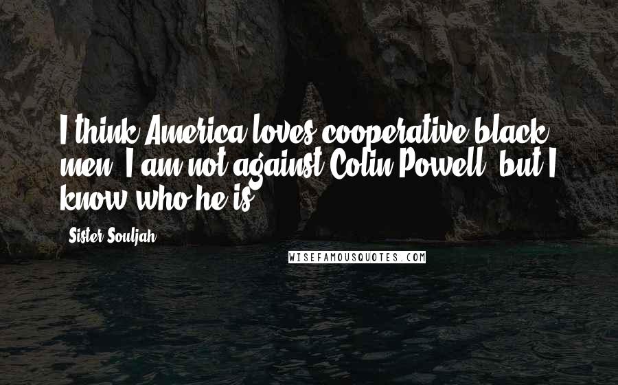 Sister Souljah quotes: I think America loves cooperative black men. I am not against Colin Powell, but I know who he is.